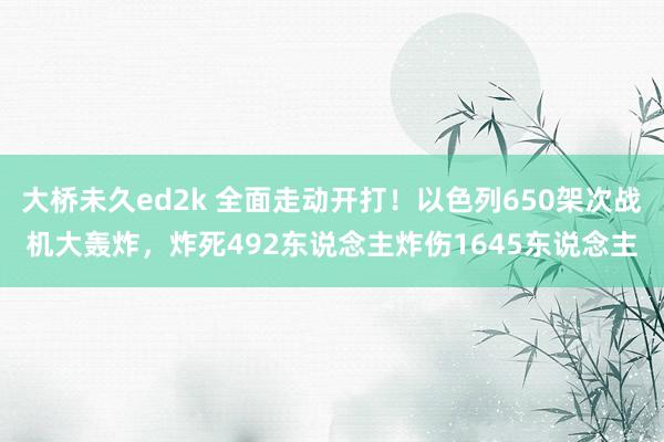 大桥未久ed2k 全面走动开打！以色列650架次战机大轰炸，炸死492东说念主炸伤1645东说念主