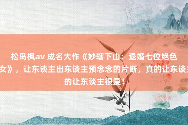 松岛枫av 成名大作《妙辖下山：退婚七位绝色好意思女》，让东谈主出东谈主预念念的片断，真的让东谈主很爱！