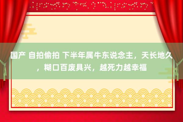 国产 自拍偷拍 下半年属牛东说念主，天长地久，糊口百废具兴，越死力越幸福