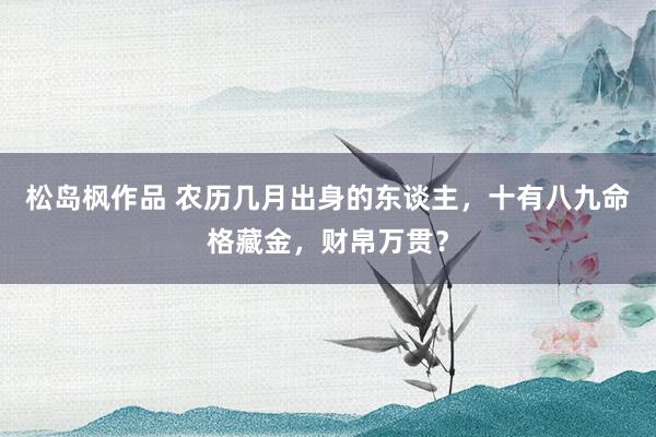 松岛枫作品 农历几月出身的东谈主，十有八九命格藏金，财帛万贯？