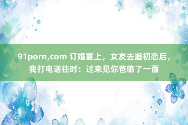 91porn，com 订婚宴上，女友去追初恋后，我打电话往时：过来见你爸临了一面