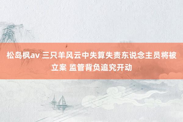 松岛枫av 三只羊风云中失算失责东说念主员将被立案 监管背负追究开动