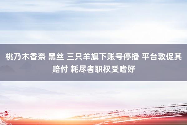 桃乃木香奈 黑丝 三只羊旗下账号停播 平台敦促其赔付 耗尽者职权受嗜好