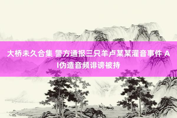 大桥未久合集 警方通报三只羊卢某某灌音事件 AI伪造音频诽谤被持