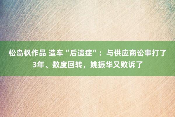 松岛枫作品 造车“后遗症”：与供应商讼事打了3年、数度回转，姚振华又败诉了