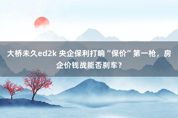 大桥未久ed2k 央企保利打响“保价”第一枪，房企价钱战能否刹车？