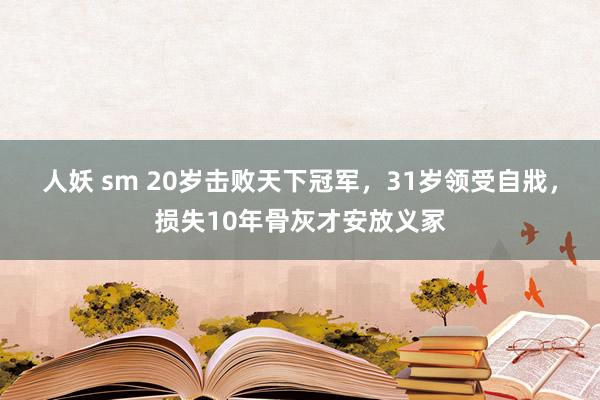 人妖 sm 20岁击败天下冠军，31岁领受自戕，损失10年骨灰才安放义冢