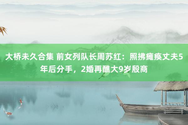 大桥未久合集 前女列队长周苏红：照拂瘫痪丈夫5年后分手，2婚再醮大9岁殷商