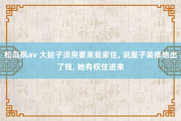 松岛枫av 大姑子须臾要来我家住， 说屋子装修她出了钱， 她有权住进来