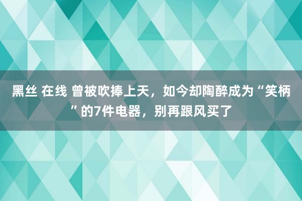 黑丝 在线 曾被吹捧上天，如今却陶醉成为“笑柄”的7件电器，别再跟风买了