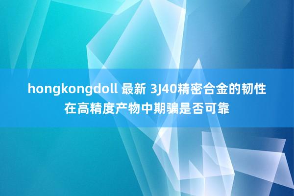 hongkongdoll 最新 3J40精密合金的韧性在高精度产物中期骗是否可靠