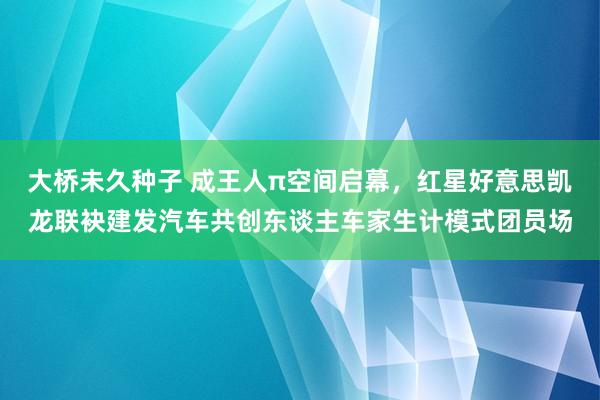 大桥未久种子 成王人π空间启幕，红星好意思凯龙联袂建发汽车共创东谈主车家生计模式团员场