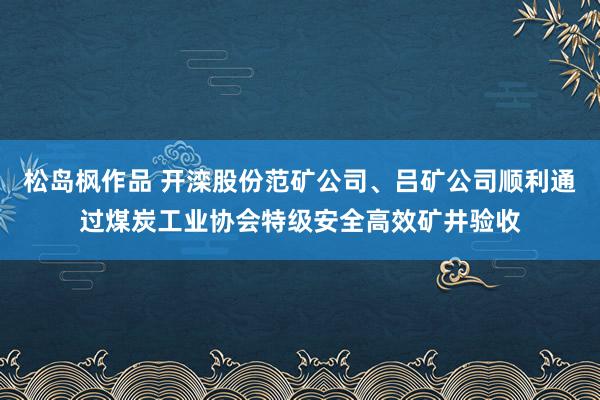 松岛枫作品 开滦股份范矿公司、吕矿公司顺利通过煤炭工业协会特级安全高效矿井验收