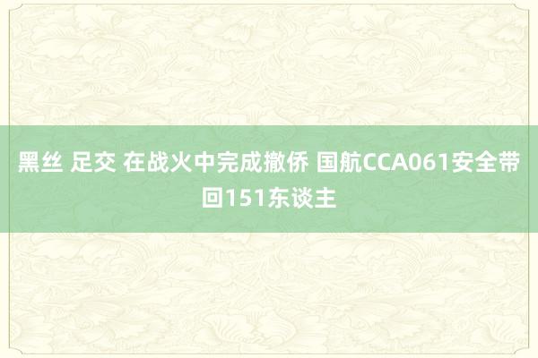 黑丝 足交 在战火中完成撤侨 国航CCA061安全带回151东谈主