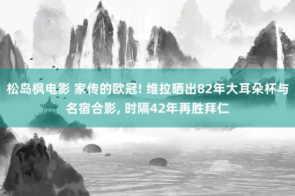 松岛枫电影 家传的欧冠! 维拉晒出82年大耳朵杯与名宿合影， 时隔42年再胜拜仁