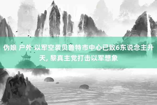 伪娘 户外 以军空袭贝鲁特市中心已致6东说念主升天， 黎真主党打击以军想象