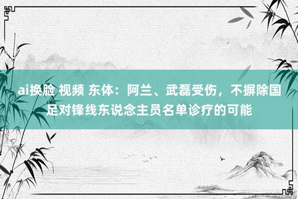 ai换脸 视频 东体：阿兰、武磊受伤，不摒除国足对锋线东说念主员名单诊疗的可能