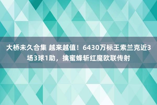 大桥未久合集 越来越值！6430万标王索兰克近3场3球1助，擒蜜蜂斩红魔欧联传射