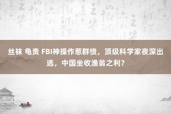 丝袜 龟责 FBI神操作惹群愤，顶级科学家夜深出逃，中国坐收渔翁之利？