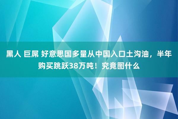 黑人 巨屌 好意思国多量从中国入口土沟油，半年购买跳跃38万吨！究竟图什么