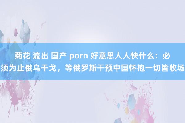 菊花 流出 国产 porn 好意思人人快什么：必须为止俄乌干戈，等俄罗斯干预中国怀抱一切皆收场