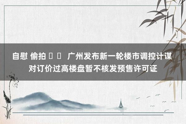 自慰 偷拍 		 广州发布新一轮楼市调控计谋 对订价过高楼盘暂不核发预售许可证