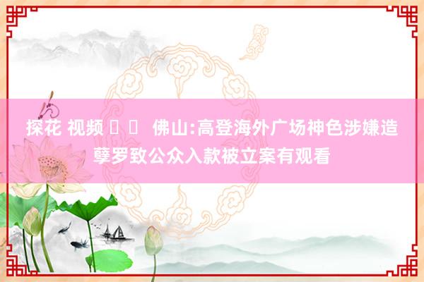 探花 视频 		 佛山:高登海外广场神色涉嫌造孽罗致公众入款被立案有观看