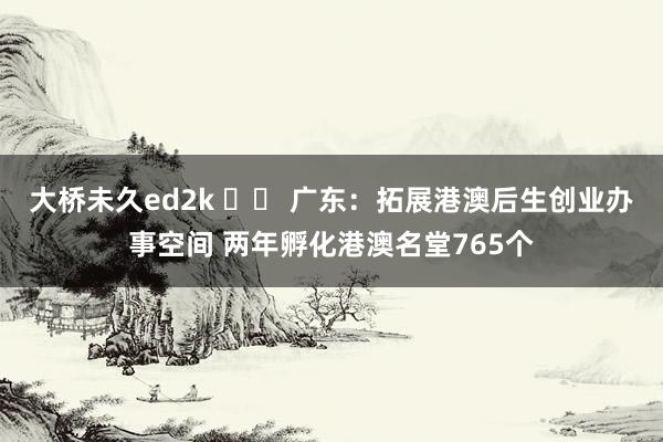 大桥未久ed2k 		 广东：拓展港澳后生创业办事空间 两年孵化港澳名堂765个