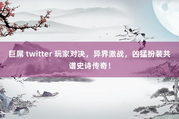 巨屌 twitter 玩家对决，异界激战，凶猛扮装共谱史诗传奇！