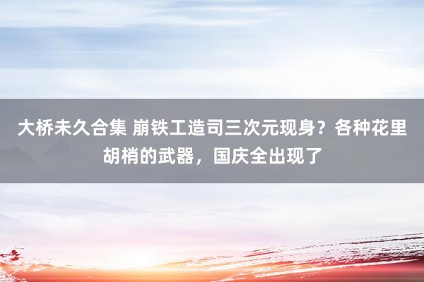 大桥未久合集 崩铁工造司三次元现身？各种花里胡梢的武器，国庆全出现了