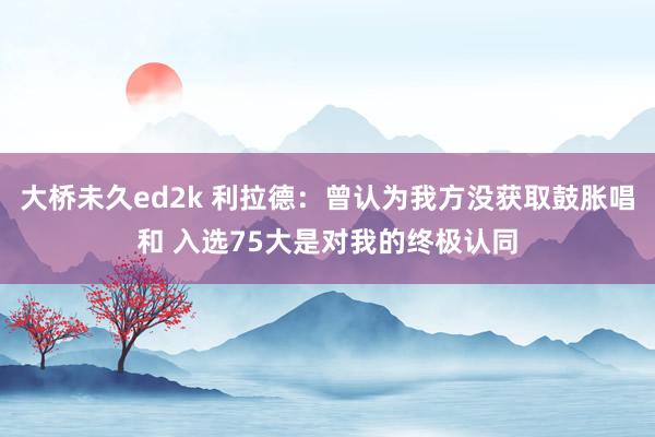 大桥未久ed2k 利拉德：曾认为我方没获取鼓胀唱和 入选75大是对我的终极认同