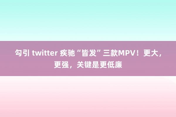 勾引 twitter 疾驰“皆发”三款MPV！更大，更强，关键是更低廉