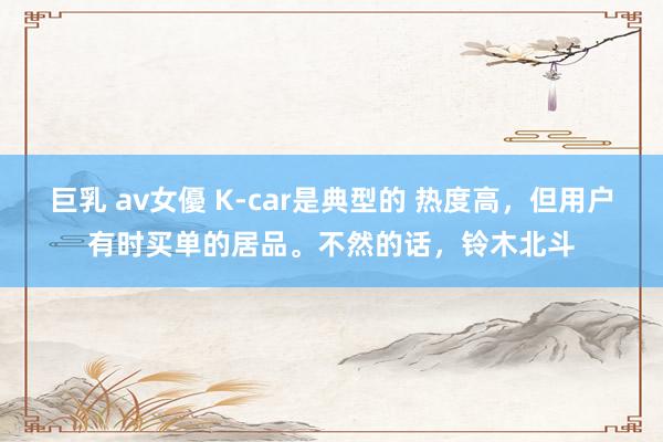 巨乳 av女優 K-car是典型的 热度高，但用户有时买单的居品。不然的话，铃木北斗