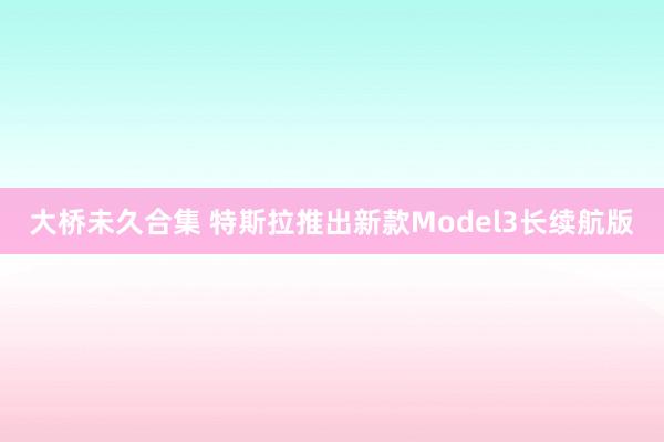 大桥未久合集 特斯拉推出新款Model3长续航版