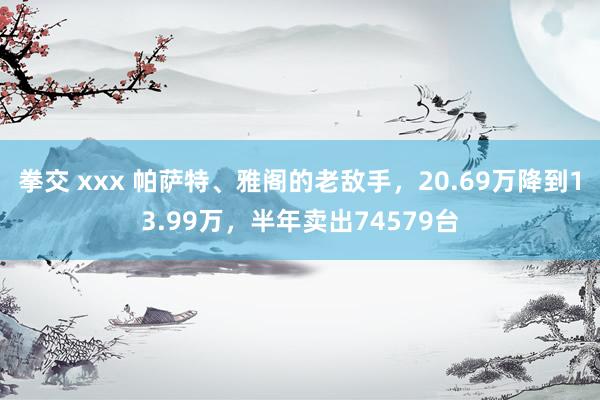 拳交 xxx 帕萨特、雅阁的老敌手，20.69万降到13.99万，半年卖出74579台