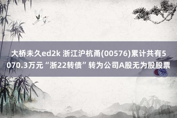 大桥未久ed2k 浙江沪杭甬(00576)累计共有5070.3万元“浙22转债”转为公司A股无为股股票