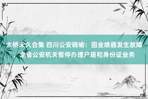 大桥未久合集 四川公安晓喻：因业绩器发生故障，全省公安机关暂停办理户籍和身份证业务