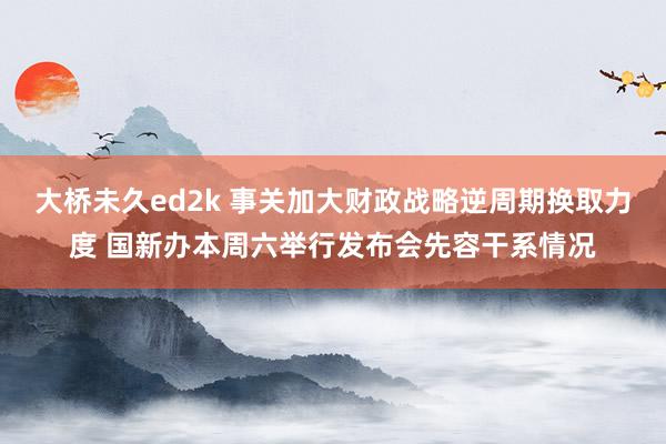 大桥未久ed2k 事关加大财政战略逆周期换取力度 国新办本周六举行发布会先容干系情况