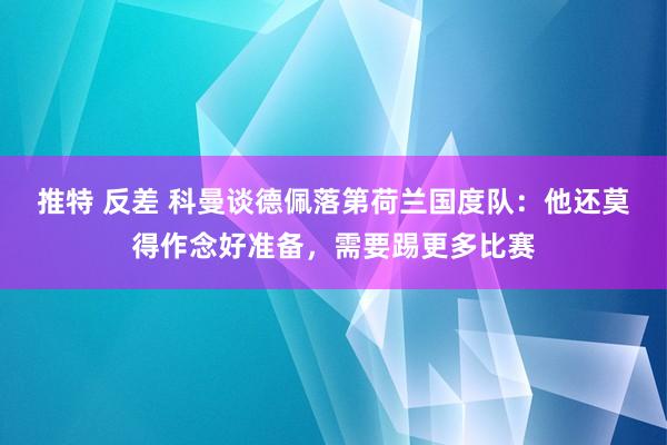 推特 反差 科曼谈德佩落第荷兰国度队：他还莫得作念好准备，需要踢更多比赛