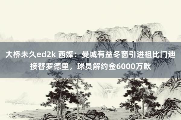 大桥未久ed2k 西媒：曼城有益冬窗引进祖比门迪接替罗德里，球员解约金6000万欧