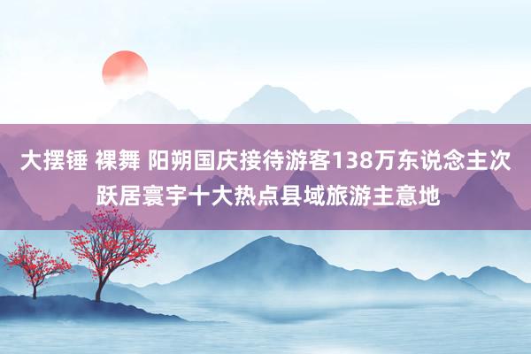 大摆锤 裸舞 阳朔国庆接待游客138万东说念主次 跃居寰宇十大热点县域旅游主意地