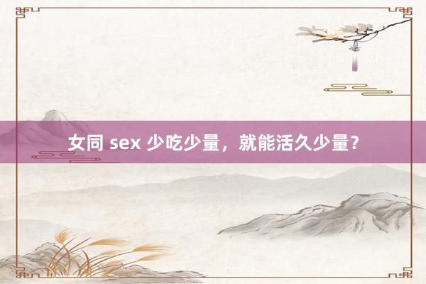 女同 sex 少吃少量，就能活久少量？