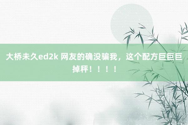 大桥未久ed2k 网友的确没骗我，这个配方巨巨巨掉秤！！！！