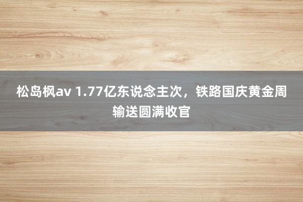 松岛枫av 1.77亿东说念主次，铁路国庆黄金周输送圆满收官