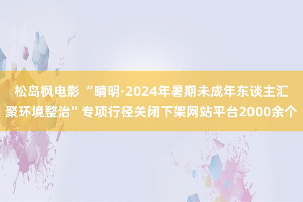 松岛枫电影 “晴明·2024年暑期未成年东谈主汇聚环境整治”专项行径关闭下架网站平台2000余个