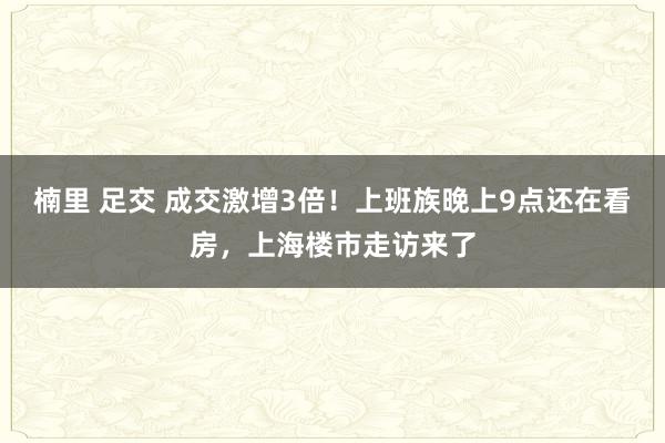 楠里 足交 成交激增3倍！上班族晚上9点还在看房，上海楼市走访来了