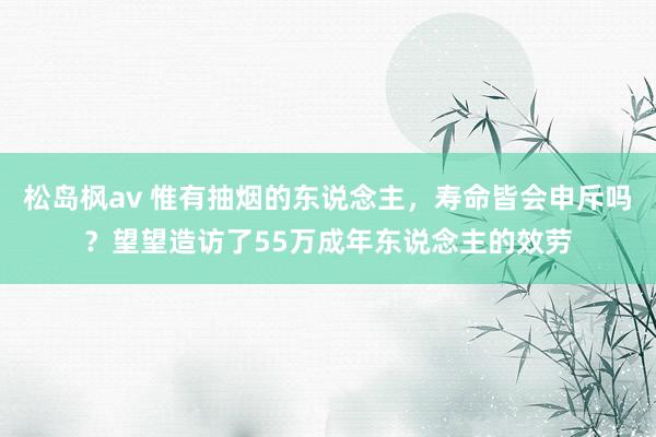 松岛枫av 惟有抽烟的东说念主，寿命皆会申斥吗？望望造访了55万成年东说念主的效劳