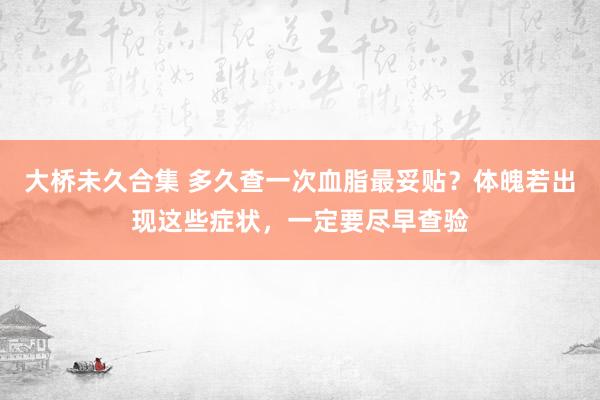 大桥未久合集 多久查一次血脂最妥贴？体魄若出现这些症状，一定要尽早查验