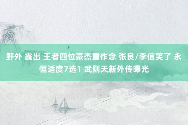 野外 露出 王者四位豪杰重作念 张良/李信笑了 永恒适度7选1 武则天新外传曝光