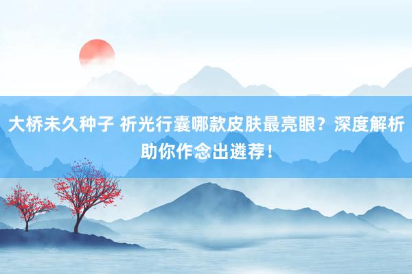 大桥未久种子 祈光行囊哪款皮肤最亮眼？深度解析助你作念出遴荐！